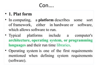 Con….
• 1. Plat form
• In computing, a platform describes some sort
of framework, either in hardware or software,
which allows software to run.
• Typical platforms include a computer's
architecture, operating system, or programming
languages and their run time libraries.
• Operating system is one of the first requirements
mentioned when defining system requirements
(software).
 