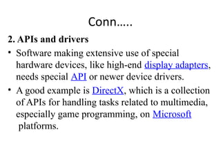 Conn…..
2. APIs and drivers
• Software making extensive use of special
hardware devices, like high-end display adapters,
needs special API or newer device drivers.
• A good example is DirectX, which is a collection
of APIs for handling tasks related to multimedia,
especially game programming, on Microsoft
platforms.
 