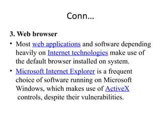 Conn…
3. Web browser
• Most web applications and software depending
heavily on Internet technologies make use of
the default browser installed on system.
• Microsoft Internet Explorer is a frequent
choice of software running on Microsoft
Windows, which makes use of ActiveX
controls, despite their vulnerabilities.
 