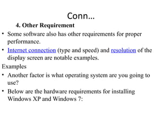 Conn…
4. Other Requirement
• Some software also has other requirements for proper
performance.
• Internet connection (type and speed) and resolution of the
display screen are notable examples.
Examples
• Another factor is what operating system are you going to
use?
• Below are the hardware requirements for installing
Windows XP and Windows 7:
 