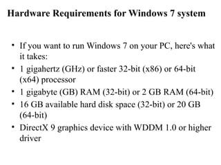 Hardware Requirements for Windows 7 system
• If you want to run Windows 7 on your PC, here's what
it takes:
• 1 gigahertz (GHz) or faster 32-bit (x86) or 64-bit
(x64) processor
• 1 gigabyte (GB) RAM (32-bit) or 2 GB RAM (64-bit)
• 16 GB available hard disk space (32-bit) or 20 GB
(64-bit)
• DirectX 9 graphics device with WDDM 1.0 or higher
driver
 