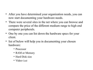 • After you have determined your organization needs, you can
now start documenting your hardware needs.
• There were several sites in the net where you can browse and
compare the price of the different medium range to high end
computer peripherals.
• One by one you can list down the hardware specs for your
client.
• list of below will help you in documenting your chosen
hardware:
• Processor
• RAM or Memory
• Hard Disk size
• Video Card
 
