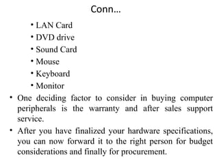 Conn…
• LAN Card
• DVD drive
• Sound Card
• Mouse
• Keyboard
• Monitor
• One deciding factor to consider in buying computer
peripherals is the warranty and after sales support
service.
• After you have finalized your hardware specifications,
you can now forward it to the right person for budget
considerations and finally for procurement.
 