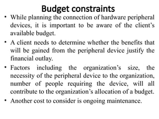 Budget constraints
• While planning the connection of hardware peripheral
devices, it is important to be aware of the client’s
available budget.
• A client needs to determine whether the benefits that
will be gained from the peripheral device justify the
financial outlay.
• Factors including the organization’s size, the
necessity of the peripheral device to the organization,
number of people requiring the device, will all
contribute to the organization’s allocation of a budget.
• Another cost to consider is ongoing maintenance.
 