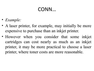 CONN…
• Example:
• A laser printer, for example, may initially be more
expensive to purchase than an inkjet printer.
• However when you consider that some inkjet
cartridges can cost nearly as much as an inkjet
printer, it may be more practical to choose a laser
printer, where toner costs are more reasonable.
 