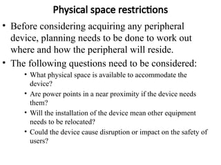 Physical space restrictions
• Before considering acquiring any peripheral
device, planning needs to be done to work out
where and how the peripheral will reside.
• The following questions need to be considered:
• What physical space is available to accommodate the
device?
• Are power points in a near proximity if the device needs
them?
• Will the installation of the device mean other equipment
needs to be relocated?
• Could the device cause disruption or impact on the safety of
users?
 