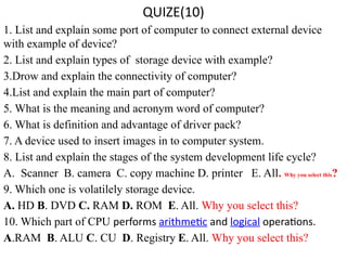 QUIZE(10)
1. List and explain some port of computer to connect external device
with example of device?
2. List and explain types of storage device with example?
3.Drow and explain the connectivity of computer?
4.List and explain the main part of computer?
5. What is the meaning and acronym word of computer?
6. What is definition and advantage of driver pack?
7. A device used to insert images in to computer system.
8. List and explain the stages of the system development life cycle?
A. Scanner B. camera C. copy machine D. printer E. All. Why you select this?
9. Which one is volatilely storage device.
A. HD B. DVD C. RAM D. ROM E. All. Why you select this?
10. Which part of CPU performs arithmetic and logical operations.
A.RAM B. ALU C. CU D. Registry E. All. Why you select this?
 