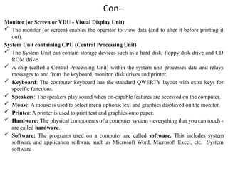 Con--
Monitor (or Screen or VDU - Visual Display Unit)
 The monitor (or screen) enables the operator to view data (and to alter it before printing it
out).
System Unit containing CPU (Central Processing Unit)
 The System Unit can contain storage devices such as a hard disk, floppy disk drive and CD
ROM drive.
 A chip (called a Central Processing Unit) within the system unit processes data and relays
messages to and from the keyboard, monitor, disk drives and printer.
 Keyboard: The computer keyboard has the standard QWERTY layout with extra keys for
specific functions.
 Speakers: The speakers play sound when on-capable features are accessed on the computer.
 Mouse: A mouse is used to select menu options, text and graphics displayed on the monitor.
 Printer: A printer is used to print text and graphics onto paper.
 Hardware: The physical components of a computer system - everything that you can touch -
are called hardware.
 Software: The programs used on a computer are called software. This includes system
software and application software such as Microsoft Word, Microsoft Excel, etc. System
software
 