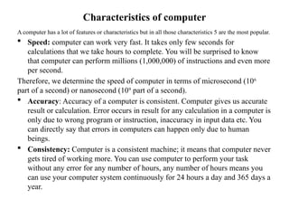Characteristics of computer
A computer has a lot of features or characteristics but in all those characteristics 5 are the most popular.
 Speed: computer can work very fast. It takes only few seconds for
calculations that we take hours to complete. You will be surprised to know
that computer can perform millions (1,000,000) of instructions and even more
per second.
Therefore, we determine the speed of computer in terms of microsecond (106
part of a second) or nanosecond (109
part of a second).
 Accuracy: Accuracy of a computer is consistent. Computer gives us accurate
result or calculation. Error occurs in result for any calculation in a computer is
only due to wrong program or instruction, inaccuracy in input data etc. You
can directly say that errors in computers can happen only due to human
beings.
 Consistency: Computer is a consistent machine; it means that computer never
gets tired of working more. You can use computer to perform your task
without any error for any number of hours, any number of hours means you
can use your computer system continuously for 24 hours a day and 365 days a
year.
 