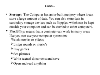 Conn--
• Storage: The Computer has an in-built memory where it can
store a large amount of data. You can also store data in
secondary storage devices such as floppies, which can be kept
outside your computer and can be carried to other computers.
 Flexibility: means that a computer can work in many areas
like you can use your computer system to:
Watch movies or videos
Listen sounds or music’s
Play games
See pictures
Write textual documents and save
Open and read anything
 