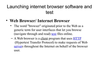 Launching internet browser software and
test
• Web Browser/ Internet Browser
• The word "browser" originated prior to the Web as a
generic term for user interfaces that let you browse
(navigate through and read) text files online.
– A Web browser is a client program that uses HTTP
(Hypertext Transfer Protocol) to make requests of Web
servers throughout the Internet on behalf of the browser
user.
 