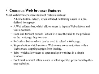 • Common Web browser features
Most Web browsers share standard features such as:
– A home button- which, when selected, will bring a user to a pre-
defined homepage.
– A Web address bar, which allows users to input a Web address and
visit a website.
– Back and forward buttons- which will take the user to the previous
or the next page they were on.
– Refresh- a button which can be used to reload a Web page.
– Stop- a button which makes a Web ceases communication with a
Web server, stopping a page from loading.
– Tabs- which allow users to open multiple websites in a single
window.
– Bookmarks- which allow a user to select specific, predefined-by-the-
user websites.
 