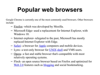 Popular web browsers
Google Chrome is currently one of the most commonly used browsers. Other browsers
include:
– Firefox- which was developed by Mozilla.
– Microsoft Edge- used a replacement for Internet Explorer, with
Windows 10.
– Internet explorer- relegated to the past, Microsoft has mostly
replaced Internet Explorer with Edge.
– Safari- a browser for Apple computers and mobile devices.
– Lynx- a text-only browser for UNIX shell and VMS users.
– Opera- a fast and stable browser that's compatible with most
relatively operating systems.
– Flock- an open source browser based on Firefox and optimized for
Web 2.0 features such as blogging and social bookmarking.
 