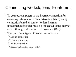 Connecting workstations to internet
• To connect computers to the internet connection for
accessing information over a network either by using
connection based or connectionless internet
infrastructure the user must be connected to the internet
access through internet service providers (ISP).
• There are three types of connection such as:-
Dialup connection
Leased connection
ADSL connection
Digital Subscriber Line (DSL)
 