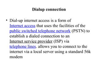 Dialup connection
• Dial-up internet access is a form of
Internet access that uses the facilities of the
public switched telephone network (PSTN) to
establish a dialed connection to an
Internet service provider (ISP) via
telephone lines. allows you to connect to the
internet via a local server using a standard 56k
modem
 
