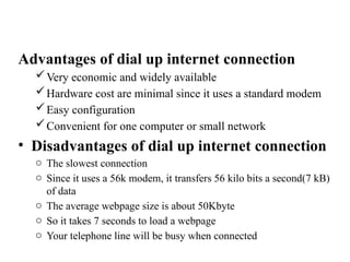 Advantages of dial up internet connection
Very economic and widely available
Hardware cost are minimal since it uses a standard modem
Easy configuration
Convenient for one computer or small network
• Disadvantages of dial up internet connection
o The slowest connection
o Since it uses a 56k modem, it transfers 56 kilo bits a second(7 kB)
of data
o The average webpage size is about 50Kbyte
o So it takes 7 seconds to load a webpage
o Your telephone line will be busy when connected
 