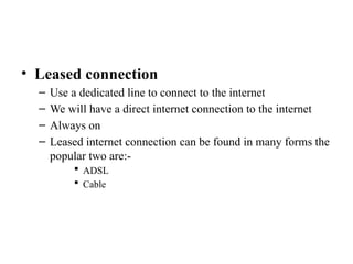 • Leased connection
– Use a dedicated line to connect to the internet
– We will have a direct internet connection to the internet
– Always on
– Leased internet connection can be found in many forms the
popular two are:-
 ADSL
 Cable
 
