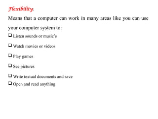 Flexibility:
Means that a computer can work in many areas like you can use
your computer system to:
 Listen sounds or music’s
 Watch movies or videos
 Play games
 See pictures
 Write textual documents and save
 Open and read anything
 