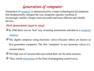 Generation of computer
Generation of computer is characterized by a major technological development
that fundamentally changed the way computers operate, resulting in
increasingly smaller, cheaper more powerful and more efficient and reliable
devices.
First Generation (1946 to 1954):
 In 1946 there was no ‘best’ way of storing instructions and data in a computer
memory.
 The digital computes using electronic valves (Vacuum tubes) are known as
first generation computers. The first ‘computer’ to use electronic valves (i.e.
vacuum tubes).
 The high cost of vacuum tubes prevented their use for main memory.
 They stored information in the form of propagating sound waves.
 