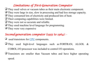Limitations of First-Generation Computer
 They used valves or vacuum tubes as their main electronic component.
 They were large in size, slow in processing and had less storage capacity.
 They consumed lots of electricity and produced lots of heat.
 Their computing capabilities were limited.
 They were not so accurate and reliable.
 They used machine level language for programming.
 They were very expensive
Second-generation computer (1955 to 1964): -
 used transistors for CPU components.
 They used high-level languages such as FORTRAN; ALGOL &
COBOL.I/O processor was included to control I/O operations.
 Transistors are smaller than Vacuum tubes and have higher operating
speed.
 