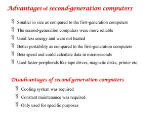 Advantages of second-generation computers
 Smaller in size as compared to the first-generation computers
 The second-generation computers were more reliable
 Used less energy and were not heated
 Better portability as compared to the first-generation computers
 Beta speed and could calculate data in microseconds
 Used faster peripherals like tape drives, magnetic disks, printer etc.
Disadvantages of second-generation computers
 Cooling system was required
 Constant maintenance was required
 Only used for specific purposes
 