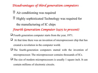 Disadvantages of third generation computers
 Air conditioning was required
 Highly sophisticated Technology was required for
the manufacturing of IC chips
Fourth Generation Computer (1975 to present)
 Fourth generation computer starts from the year, 1971.
 At that time there was an invention of microprocessor chip that has
created a revolution in the computer world.
 The fourth-generation computers started with the invention of
microprocessor. The microprocessor contains thousands of ICs.
 The size of modern microprocessors is usually 1 square inch. It can
contain millions of electronic circuits.
 