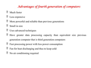 Advantages of fourth generation of computers
 Much faster
 Less expensive
 More powerful and reliable than previous generations
 Small in size
 Uses advanced techniques
 Have greater data processing capacity than equivalent size previous
generation computer that is third generation computers
 Fast processing power with less power consumption
 Fan for heat discharging and thus to keep cold
 No air conditioning required
 