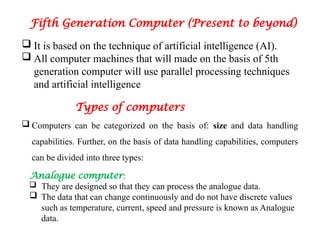 Fifth Generation Computer (Present to beyond)
 It is based on the technique of artificial intelligence (AI).
 All computer machines that will made on the basis of 5th
generation computer will use parallel processing techniques
and artificial intelligence
Types of computers
 Computers can be categorized on the basis of: size and data handling
capabilities. Further, on the basis of data handling capabilities, computers
can be divided into three types:
Analogue computer:
 They are designed so that they can process the analogue data.
 The data that can change continuously and do not have discrete values
such as temperature, current, speed and pressure is known as Analogue
data.
 