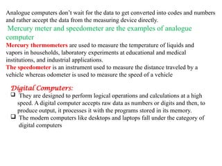 Analogue computers don’t wait for the data to get converted into codes and numbers
and rather accept the data from the measuring device directly.
Mercury meter and speedometer are the examples of analogue
computer
Mercury thermometers are used to measure the temperature of liquids and
vapors in households, laboratory experiments at educational and medical
institutions, and industrial applications.
The speedometer is an instrument used to measure the distance traveled by a
vehicle whereas odometer is used to measure the speed of a vehicle
Digital Computers:
 They are designed to perform logical operations and calculations at a high
speed. A digital computer accepts raw data as numbers or digits and then, to
produce output, it processes it with the programs stored in its memory.
 The modern computers like desktops and laptops fall under the category of
digital computers
 