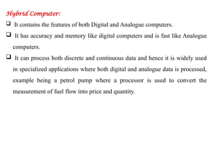 Hybrid Computer:
 It contains the features of both Digital and Analogue computers.
 It has accuracy and memory like digital computers and is fast like Analogue
computers.
 It can process both discrete and continuous data and hence it is widely used
in specialized applications where both digital and analogue data is processed,
example being a petrol pump where a processor is used to convert the
measurement of fuel flow into price and quantity.
 