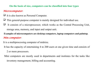 On the basis of size, computers can be classified into four types
Microcomputer:
 It is also known as Personal Computer.
 This general-purpose computer is mainly designed for individual use.
 It consists of a microprocessor, which works as the Central Processing Unit,
storage area, memory, and input and output unit.
Examples of microcomputers are desktop computers, laptop computers and palmtop.
Min computer:
It is a multiprocessing computer of midsize.
It has the capacity of entertaining 4 to 200 users at one given time and consists of
2 or more processors.
Mini computers are mostly used in departments and institutes for the tasks like
inventory management, billing and accounting.
 