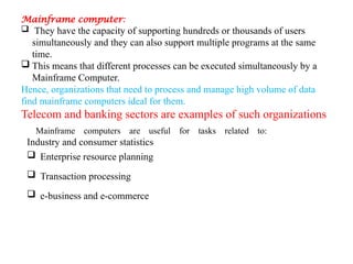 Mainframe computer:
 They have the capacity of supporting hundreds or thousands of users
simultaneously and they can also support multiple programs at the same
time.
 This means that different processes can be executed simultaneously by a
Mainframe Computer.
Hence, organizations that need to process and manage high volume of data
find mainframe computers ideal for them.
Telecom and banking sectors are examples of such organizations
Mainframe computers are useful for tasks related to:
Industry and consumer statistics
 Enterprise resource planning
 Transaction processing
 e-business and e-commerce
 