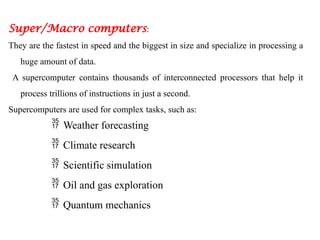 Super/Macro computers:
They are the fastest in speed and the biggest in size and specialize in processing a
huge amount of data.
A supercomputer contains thousands of interconnected processors that help it
process trillions of instructions in just a second.
Supercomputers are used for complex tasks, such as:
 Weather forecasting
 Climate research
 Scientific simulation
 Oil and gas exploration
 Quantum mechanics
 