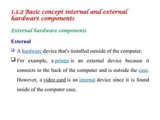 1.1.2 Basic concept internal and external
hardware components
External hardware components
External
 A hardware device that's installed outside of the computer.
 For example, a printer is an external device because it
connects to the back of the computer and is outside the case.
However, a video card is an internal device since it is found
inside of the computer case.
 