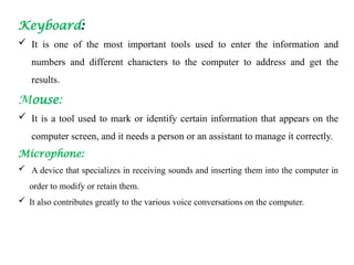Keyboard:
 It is one of the most important tools used to enter the information and
numbers and different characters to the computer to address and get the
results.
Mouse:
 It is a tool used to mark or identify certain information that appears on the
computer screen, and it needs a person or an assistant to manage it correctly.
Microphone:
 A device that specializes in receiving sounds and inserting them into the computer in
order to modify or retain them.
 It also contributes greatly to the various voice conversations on the computer.
 