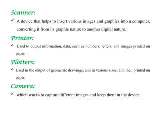 Scanner:
 A device that helps to insert various images and graphics into a computer,
converting it from its graphic nature to another digital nature.
Printer:
 Used to output information, data, such as numbers, letters, and images printed on
paper.
Plotters:
 Used in the output of geometric drawings, and in various sizes, and then printed on
paper.
Camera:
 which works to capture different images and keep them in the device.
 