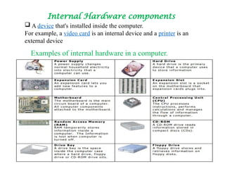 Internal Hardware components
 A device that's installed inside the computer.
For example, a video card is an internal device and a printer is an
external device
Examples of internal hardware in a computer.
 