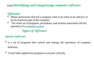 1.1.3 Identifying and categorizing computer software
Software:
 Means instructions that tell a computer what to do when to do and how to
do the hardware part of the computer.
 The entire set of programs, procedures, and routines associated with the
operation of a computer system.
Types of Software
System Software
 is a set of programs that control and manage the operations of computer
hardware.
 It also helps application programs to execute correctly.
 