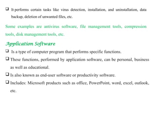  It performs certain tasks like virus detection, installation, and uninstallation, data
backup, deletion of unwanted files, etc.
Some examples are antivirus software, file management tools, compression
tools, disk management tools, etc.
Application Software
 Is a type of computer program that performs specific functions.
 These functions, performed by application software, can be personal, business
as well as educational.
 Is also known as end-user software or productivity software.
 Includes: Microsoft products such as office, PowerPoint, word, excel, outlook,
etc.
 
