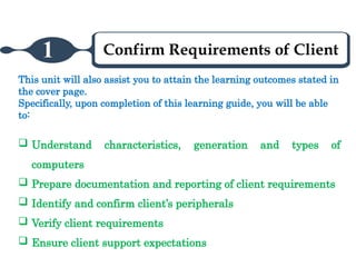 Confirm Requirements of Client
1
This unit will also assist you to attain the learning outcomes stated in
the cover page.
Specifically, upon completion of this learning guide, you will be able
to:
 Understand characteristics, generation and types of
computers
 Prepare documentation and reporting of client requirements
 Identify and confirm client’s peripherals
 Verify client requirements
 Ensure client support expectations
 