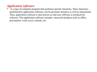 Application Software
 Is a type of computer program that performs specific functions. These functions,
performed by application software, can be personal, business as well as educational.
Thus, application software is also known as end-user software or productivity
software. This application software includes: microsoft products such as office,
powerpoint, word, excel, outlook, etc.
 