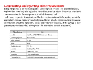 Documenting and reporting client requirements
If the peripheral is an essential part of the computer system (for example mouse,
keyboard or monitor) it is logical to record information about the device within the
documentation for the computer to which it is connected.
Individual computer inventories will often contain detailed information about the
computer’s related hardware and software. It may also be more practical to record
information about the peripheral inside the computer’s record, if the device is also
permanently connected to a computer (for example a printer or scanner)
Manufacturer: Dell
Model: OptiPlex GX280MT Minitower—Power
Operating System: Windows 10
Serial number: 12345
RAM: 4GB
Hard disk space: 500 Gb
Monitor: Dell OptiPlex 7010
Printer: HP LaserJet d402
Keyboard: Dell USB keyboard
Pointing device: Dell USB 2-button optical mouse with scroll
 