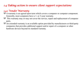 1.4 Taking action to ensure client support expectations
1.4.1 Vendor Warranty
 A warranty is an agreed upon term which covers a computer or computer component.
Generally, most computers have a 1- or 3-year warranty.
 This warranty may or may not cover the service, repair and replacement of computer
parts.
 An extended warranty is an available option provided by manufacturers or third-party
companies that provides additional support and/or repair of a computer or other
hardware devices beyond its standard warranty.
 