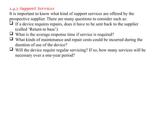 1.4.2 Support Services
It is important to know what kind of support services are offered by the
prospective supplier. There are many questions to consider such as:
 If a device requires repairs, does it have to be sent back to the supplier
(called ‘Return to base’)
 What is the average response time if service is required?
 What kinds of maintenance and repair costs could be incurred during the
duration of use of the device?
 Will the device require regular servicing? If so, how many services will be
necessary over a one-year period?
 