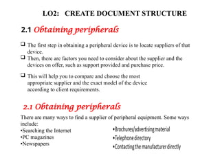 LO2: CREATE DOCUMENT STRUCTURE
2.1 Obtaining peripherals
 The first step in obtaining a peripheral device is to locate suppliers of that
device.
 Then, there are factors you need to consider about the supplier and the
devices on offer, such as support provided and purchase price.
 This will help you to compare and choose the most
appropriate supplier and the exact model of the device
according to client requirements.
2.1 Obtaining peripherals
There are many ways to find a supplier of peripheral equipment. Some ways
include:
•Searching the Internet
•PC magazines
•Newspapers
 