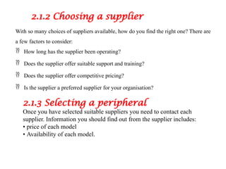 2.1.2 Choosing a supplier
With so many choices of suppliers available, how do you find the right one? There are
a few factors to consider:
 How long has the supplier been operating?
 Does the supplier offer suitable support and training?
 Does the supplier offer competitive pricing?
 Is the supplier a preferred supplier for your organisation?
2.1.3 Selecting a peripheral
Once you have selected suitable suppliers you need to contact each
supplier. Information you should find out from the supplier includes:
• price of each model
• Availability of each model.
 