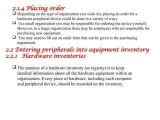 2.1.4 Placing order
 Depending on the type of organization you work for, placing an order for a
hardware peripheral device could be done in a variety of ways.
 In a small organization you may be responsible for ordering the device yourself.
However, in a larger organization there may be employees who are responsible for
purchasing new equipment.
 You may need to fill out an order form that can be given to the purchasing
department.
2.2 Entering peripherals into equipment inventory
2.2.1 Hardware inventories
 The purpose of a hardware inventory (or registry) is to keep
detailed information about all the hardware equipment within an
organization. Every piece of hardware, including each computer
and peripheral device, should be recorded on the inventory.
 
