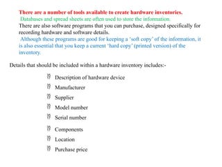 There are a number of tools available to create hardware inventories.
Databases and spread sheets are often used to store the information.
There are also software programs that you can purchase, designed specifically for
recording hardware and software details.
Although these programs are good for keeping a ‘soft copy’ of the information, it
is also essential that you keep a current ‘hard copy’ (printed version) of the
inventory.
Details that should be included within a hardware inventory includes:-
 Description of hardware device
 Manufacturer
 Supplier
 Model number
 Serial number
 Components
 Location
 Purchase price
 