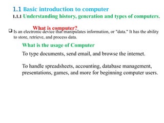 1.1 Basic introduction to computer
1.1.1 Understanding history, generation and types of computers.
What is computer?
 Is an electronic device that manipulates information, or "data." It has the ability
to store, retrieve, and process data.
What is the usage of Computer
To type documents, send email, and browse the internet.
To handle spreadsheets, accounting, database management,
presentations, games, and more for beginning computer users.
 