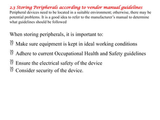 2.3 Storing Peripherals according to vendor manual guidelines
Peripheral devices need to be located in a suitable environment; otherwise, there may be
potential problems. It is a good idea to refer to the manufacturer’s manual to determine
what guidelines should be followed
When storing peripherals, it is important to:
 Make sure equipment is kept in ideal working conditions
 Adhere to current Occupational Health and Safety guidelines
 Ensure the electrical safety of the device
 Consider security of the device.
 